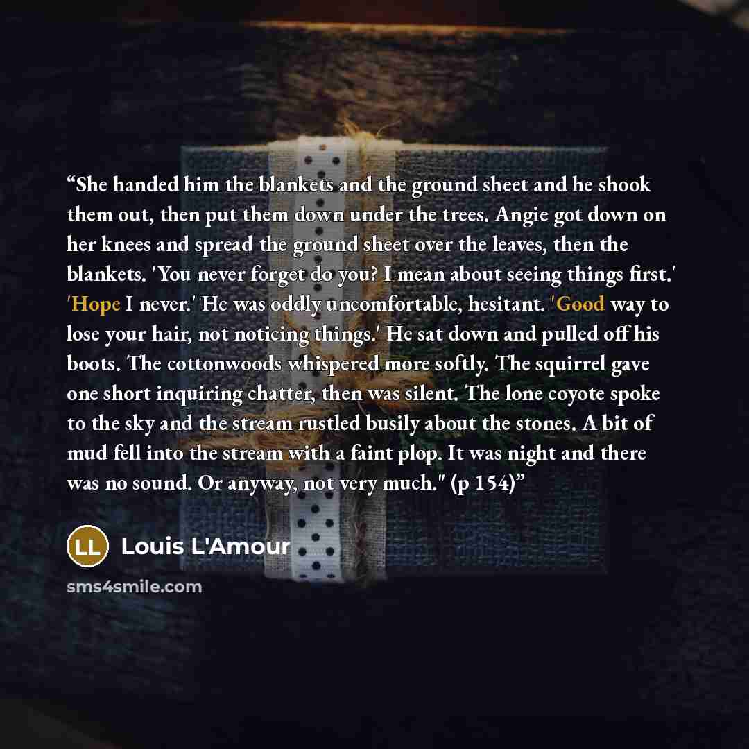 “She handed him the blankets and the ground sheet and he shook them out, then put them down under the trees. Angie got down on her knees and spread the ground sheet over the leaves, then the blankets. 'You never forget do you? I mean about seeing things first.' 'Hope I never.' He was oddly…” quote by Louis L'Amour
