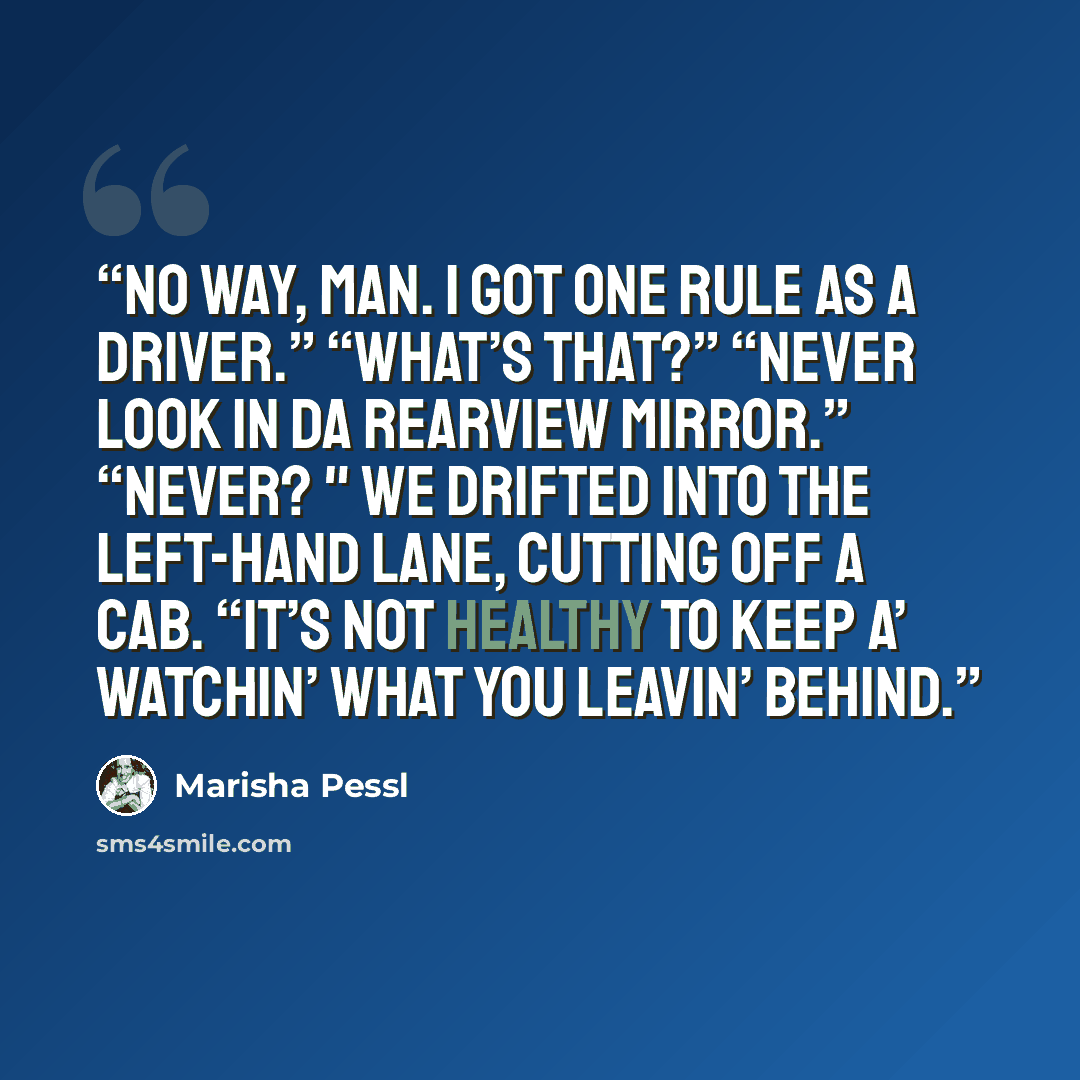 “No way, man. I got one rule as a driver.” “What’s that?” “Never look in da rearview mirror.” “Never? " We drifted into the left-hand lane, cutting off a cab. “It’s not healthy to keep a’ watchin’ what you leavin’ behind.” quote by Marisha Pessl