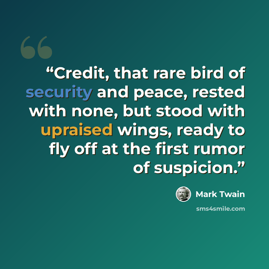 “Credit, that rare bird of security and peace, rested with none, but stood with upraised wings, ready to fly off at the first rumor of suspicion.” quote by Mark Twain
