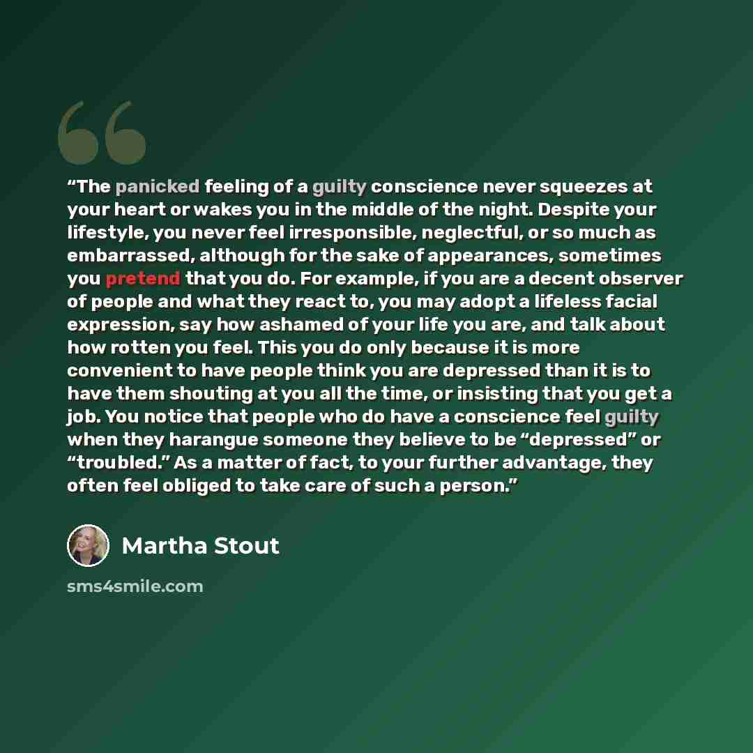 “The panicked feeling of a guilty conscience never squeezes at your heart or wakes you in the middle of the night. Despite your lifestyle, you never feel irresponsible, neglectful, or so much as embarrassed, although for the sake of appearances, sometimes you pretend that you do. For example, if…” quote by Martha Stout