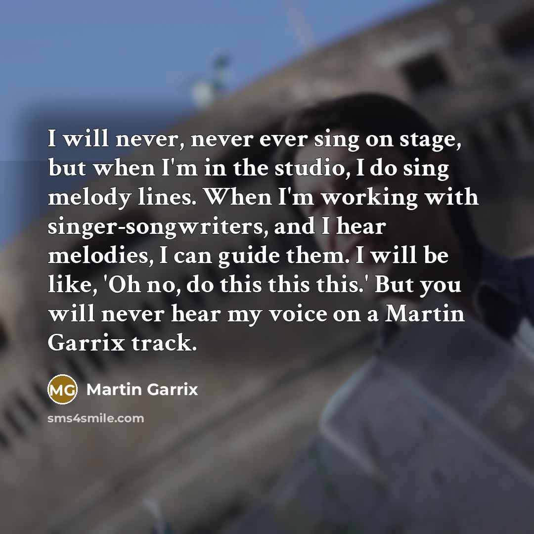 “I will never, never ever sing on stage, but when I'm in the studio, I do sing melody lines. When I'm working with singer-songwriters, and I hear melodies, I can guide them. I will be like, 'Oh no, do this this this.' But you will never hear my voice on a Martin Garrix track.” quote by Martin Garrix