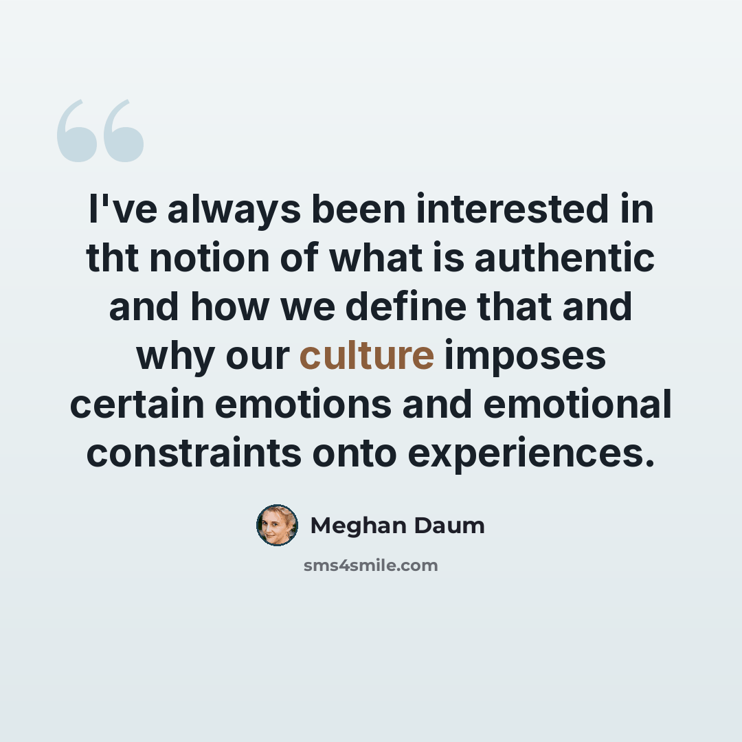 “I've always been interested in tht notion of what is authentic and how we define that and why our culture imposes certain emotions and emotional constraints onto experiences.” quote by Meghan Daum