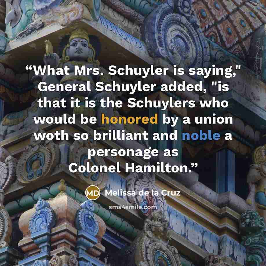 “What Mrs. Schuyler is saying," General Schuyler added, "is that it is the Schuylers who would be honored by a union woth so brilliant and noble a personage as Colonel Hamilton.” quote by Melissa de la Cruz