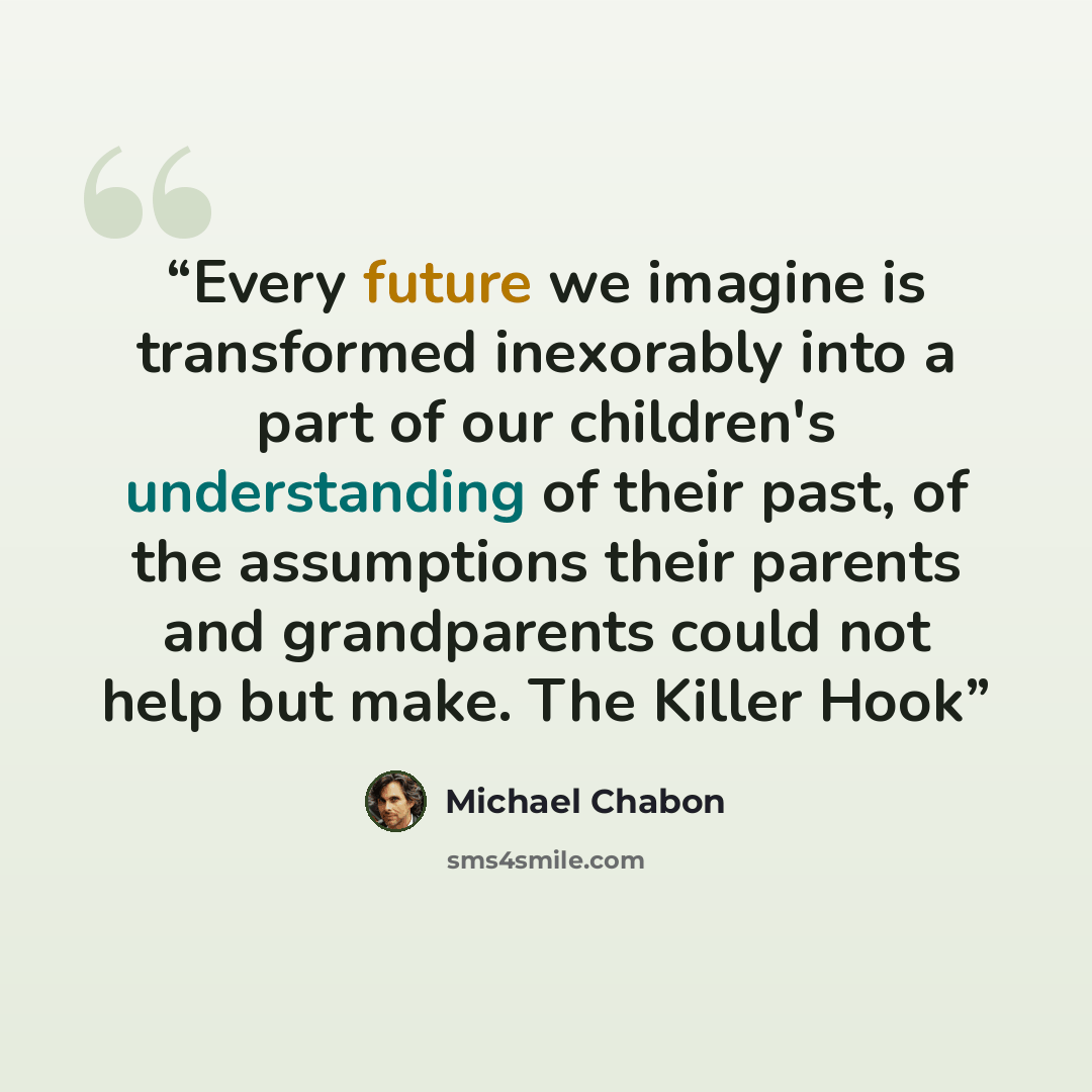 “Every future we imagine is transformed inexorably into a part of our children's understanding of their past, of the assumptions their parents and grandparents could not help but make. The Killer Hook” quote by Michael Chabon