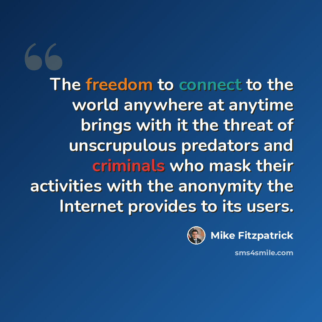 “The freedom to connect to the world anywhere at anytime brings with it the threat of unscrupulous predators and criminals who mask their activities with the anonymity the Internet provides to its users.” quote by Mike Fitzpatrick