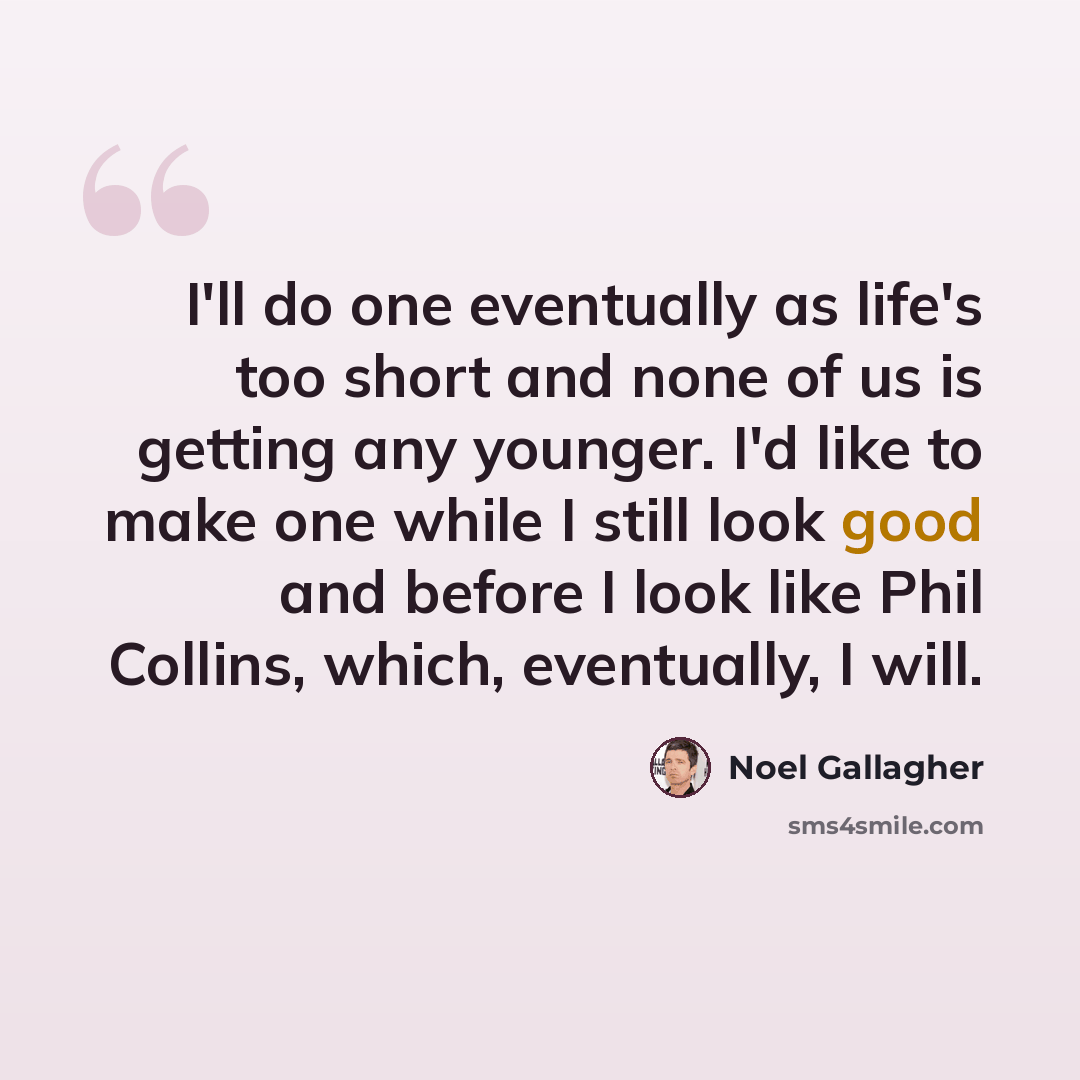 “I'll do one eventually as life's too short and none of us is getting any younger. I'd like to make one while I still look good and before I look like Phil Collins, which, eventually, I will.” quote by Noel Gallagher
