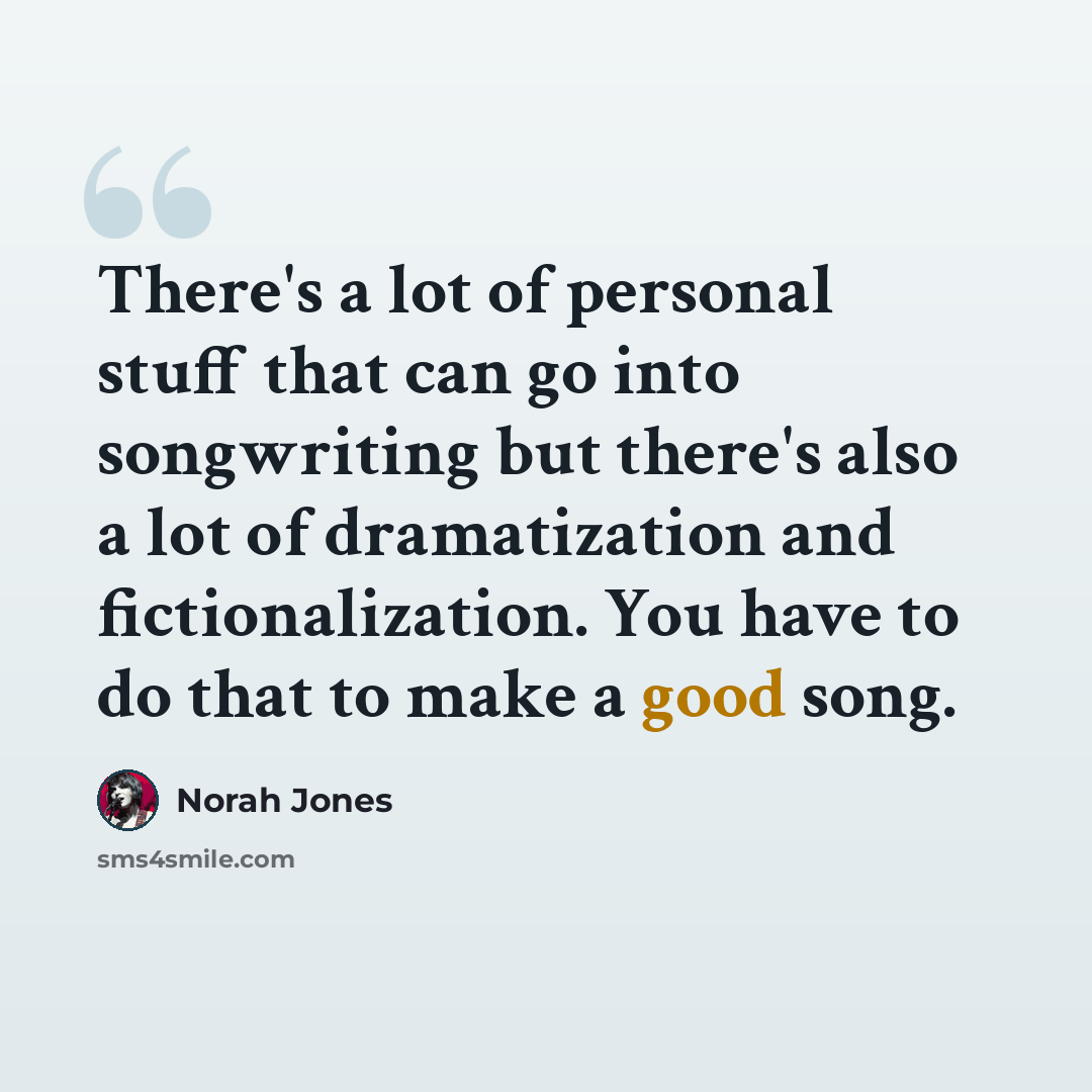 “There's a lot of personal stuff that can go into songwriting but there's also a lot of dramatization and fictionalization. You have to do that to make a good song.” quote by Norah Jones