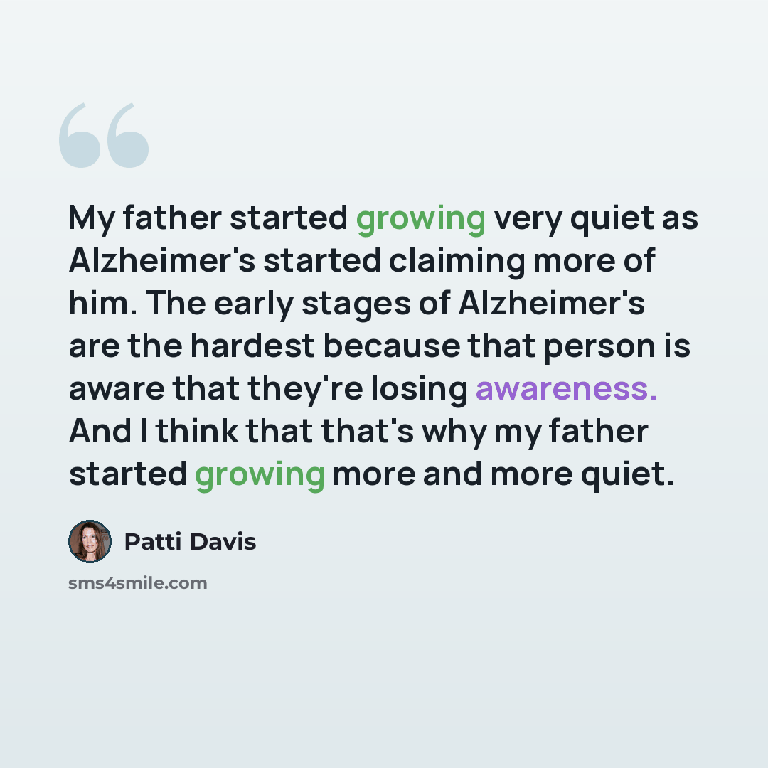 “My father started growing very quiet as Alzheimer's started claiming more of him. The early stages of Alzheimer's are the hardest because that person is aware that they're losing awareness. And I think that that's why my father started growing more and more quiet.” quote by Patti Davis