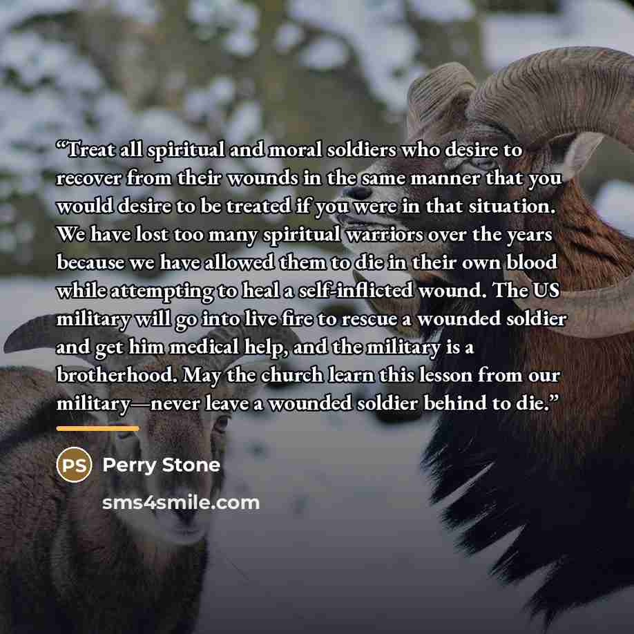 “Treat all spiritual and moral soldiers who desire to recover from their wounds in the same manner that you would desire to be treated if you were in that situation. We have lost too many spiritual warriors over the years because we have allowed them to die in their own blood while attempting to…” quote by Perry Stone