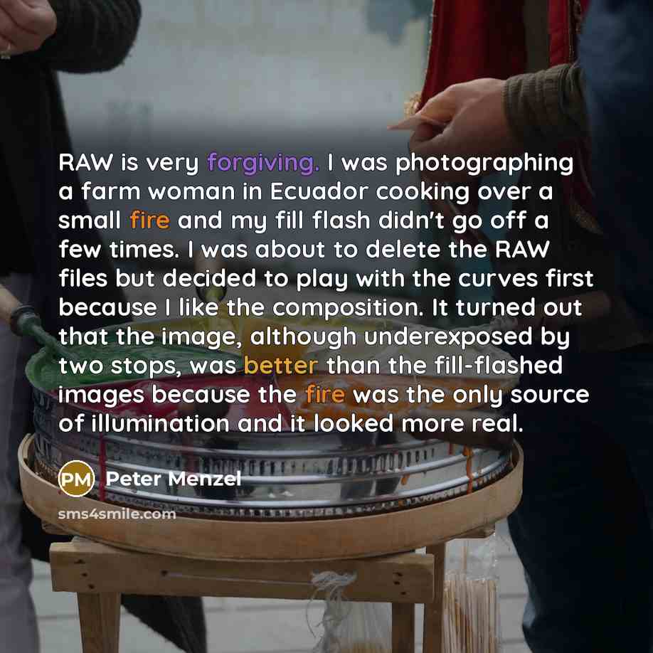 “RAW is very forgiving. I was photographing a farm woman in Ecuador cooking over a small fire and my fill flash didn't go off a few times. I was about to delete the RAW files but decided to play with the curves first because I like the composition. It turned out that the image, although…” quote by Peter Menzel