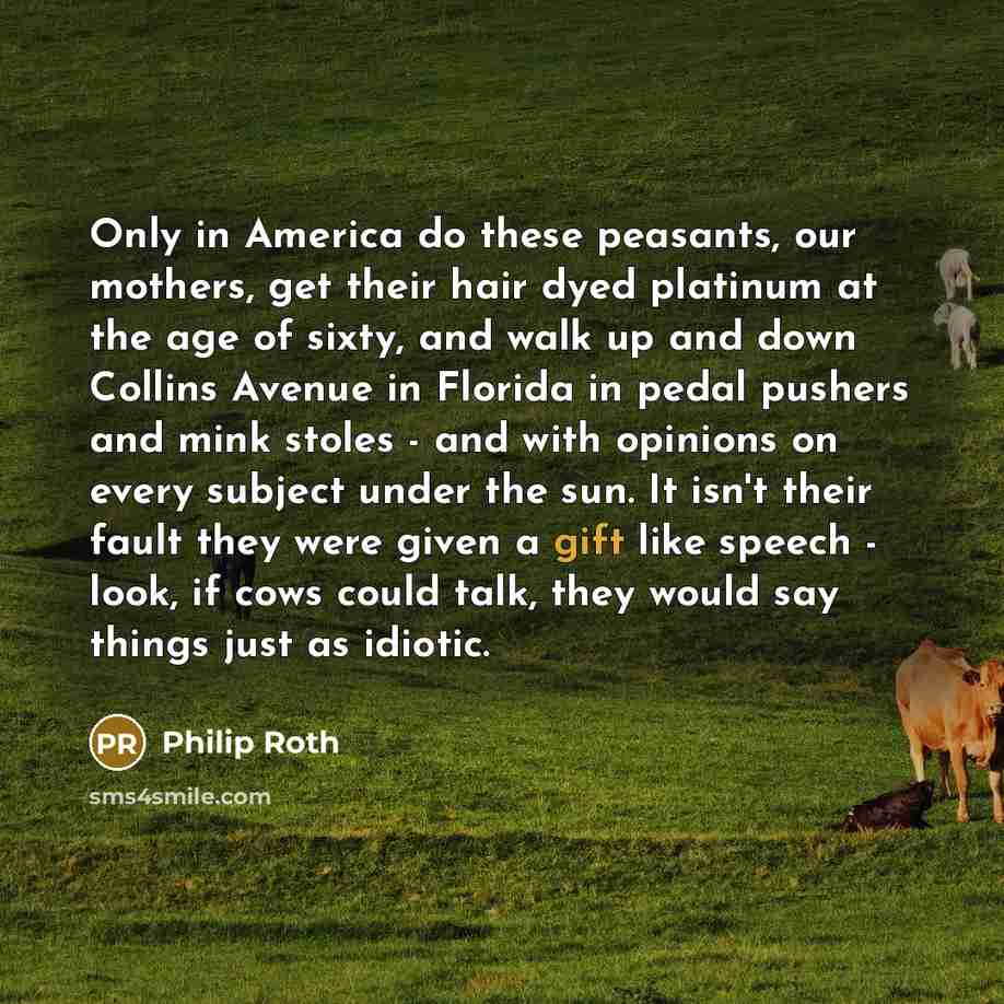 “Only in America do these peasants, our mothers, get their hair dyed platinum at the age of sixty, and walk up and down Collins Avenue in Florida in pedal pushers and mink stoles - and with opinions on every subject under the sun. It isn't their fault they were given a gift like speech - look, if…” quote by Philip Roth