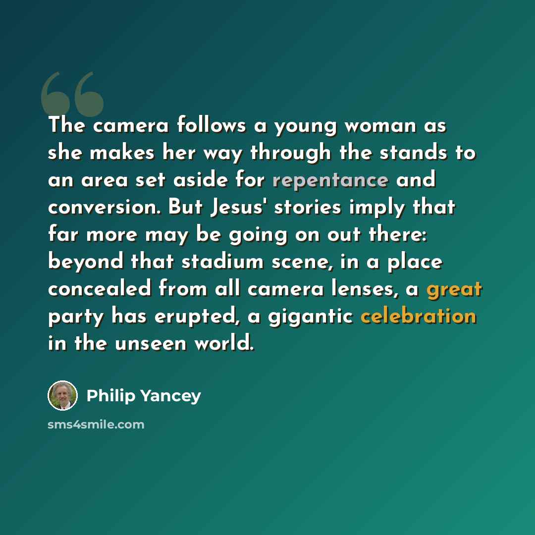 “The camera follows a young woman as she makes her way through the stands to an area set aside for repentance and conversion. But Jesus' stories imply that far more may be going on out there: beyond that stadium scene, in a place concealed from all camera lenses, a great party has erupted, a…” quote by Philip Yancey