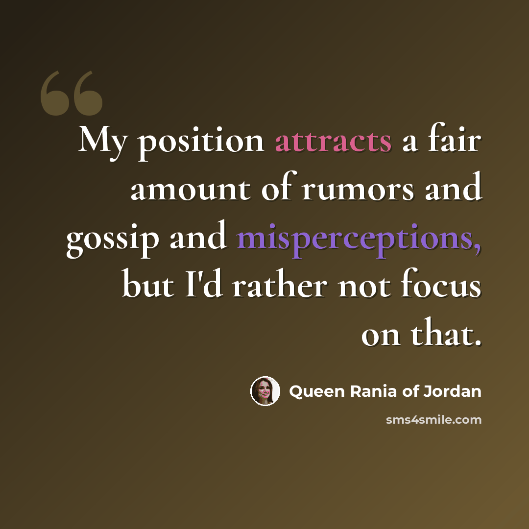 “My position attracts a fair amount of rumors and gossip and misperceptions, but I'd rather not focus on that.” quote by Queen Rania of Jordan