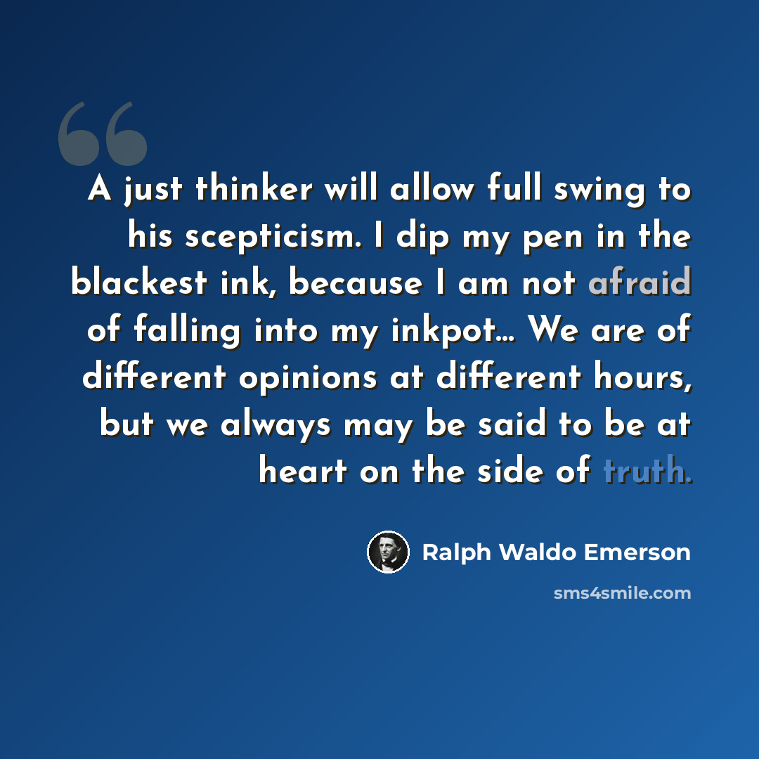 “A just thinker will allow full swing to his scepticism. I dip my pen in the blackest ink, because I am not afraid of falling into my inkpot… We are of different opinions at different hours, but we always may be said to be at heart on the side of truth.” quote by Ralph Waldo Emerson