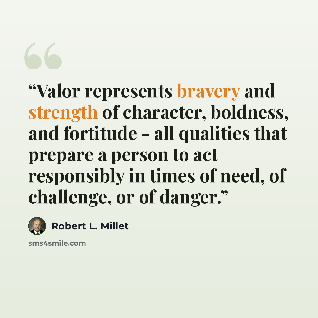 “Valor represents bravery and strength of character, boldness, and fortitude - all qualities that prepare a person to act responsibly in times of need, of challenge, or of danger.” quote by Robert L. Millet