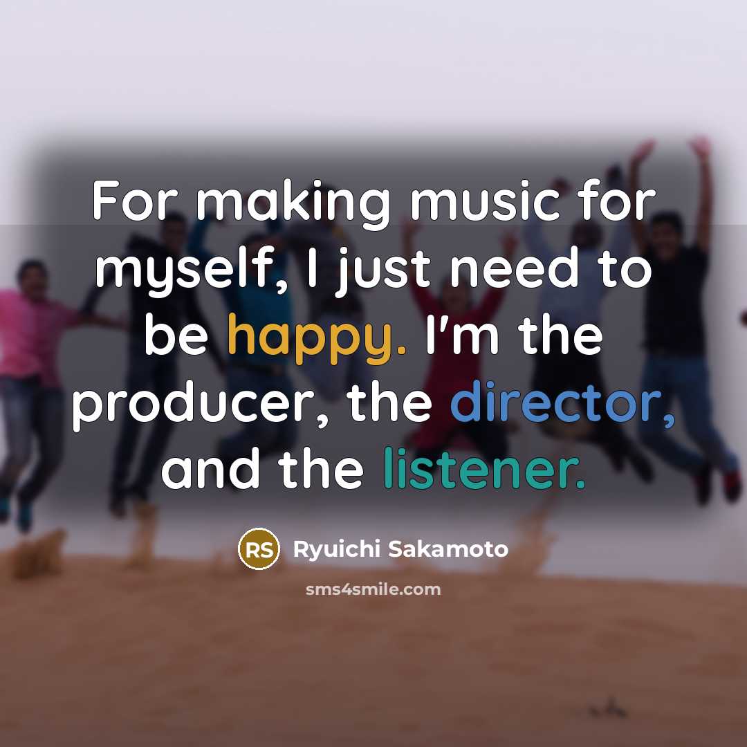 “For making music for myself, I just need to be happy. I'm the producer, the director, and the listener.” quote by Ryuichi Sakamoto