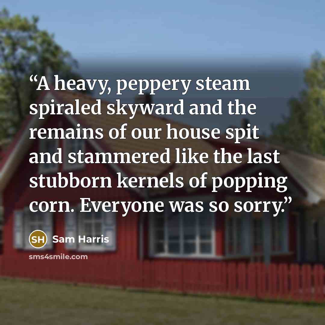 “A heavy, peppery steam spiraled skyward and the remains of our house spit and stammered like the last stubborn kernels of popping corn. Everyone was so sorry.” quote by Sam Harris