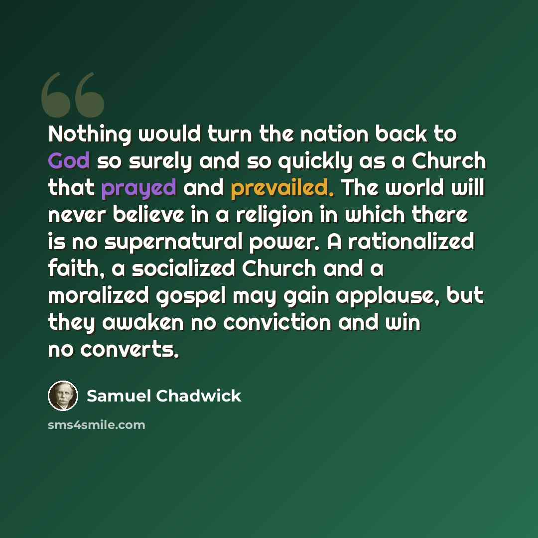 “Nothing would turn the nation back to God so surely and so quickly as a Church that prayed and prevailed. The world will never believe in a religion in which there is no supernatural power. A rationalized faith, a socialized Church and a moralized gospel may gain applause, but they awaken no…” quote by Samuel Chadwick