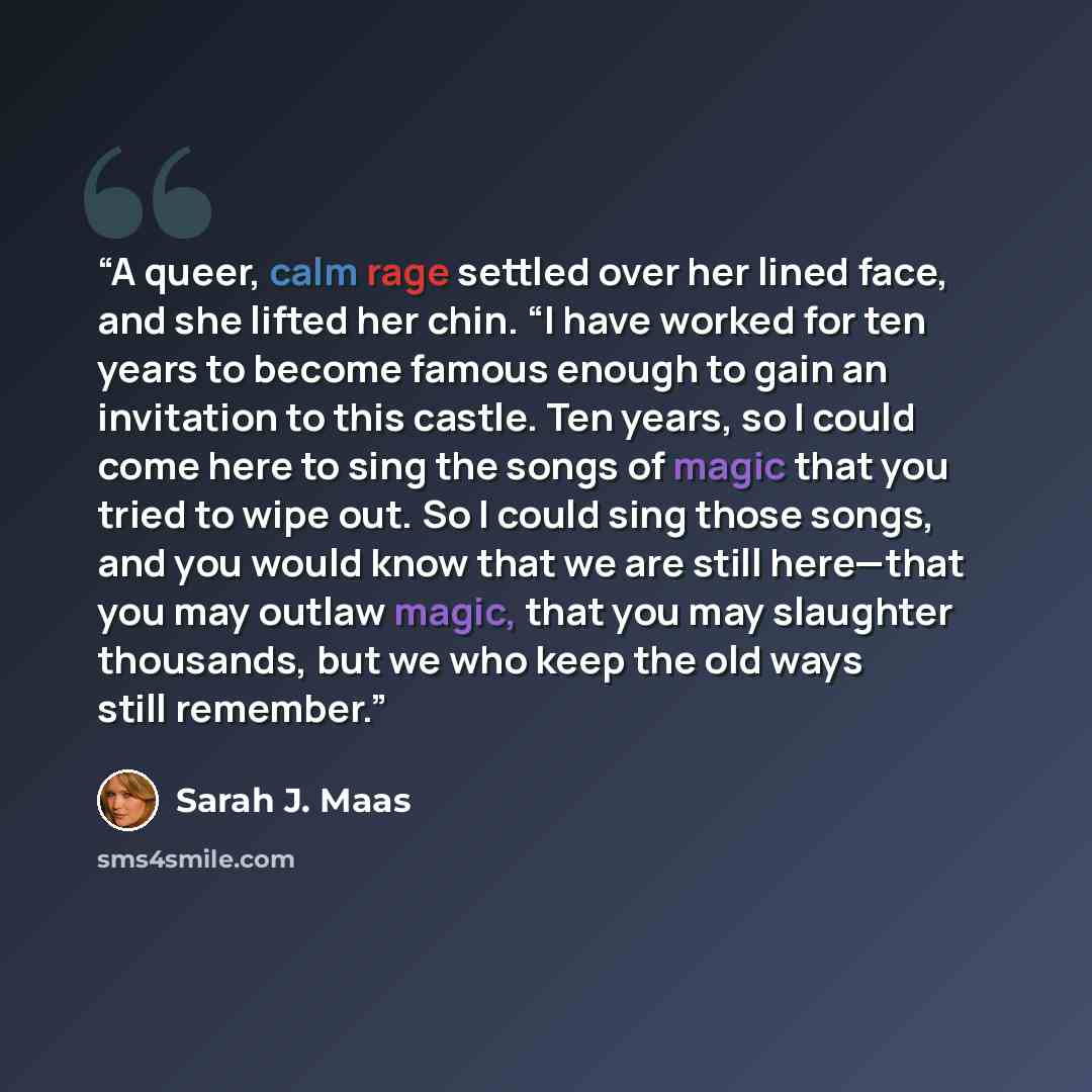“A queer, calm rage settled over her lined face, and she lifted her chin. “I have worked for ten years to become famous enough to gain an invitation to this castle. Ten years, so I could come here to sing the songs of magic that you tried to wipe out. So I could sing those songs, and you would know…” quote by Sarah J. Maas