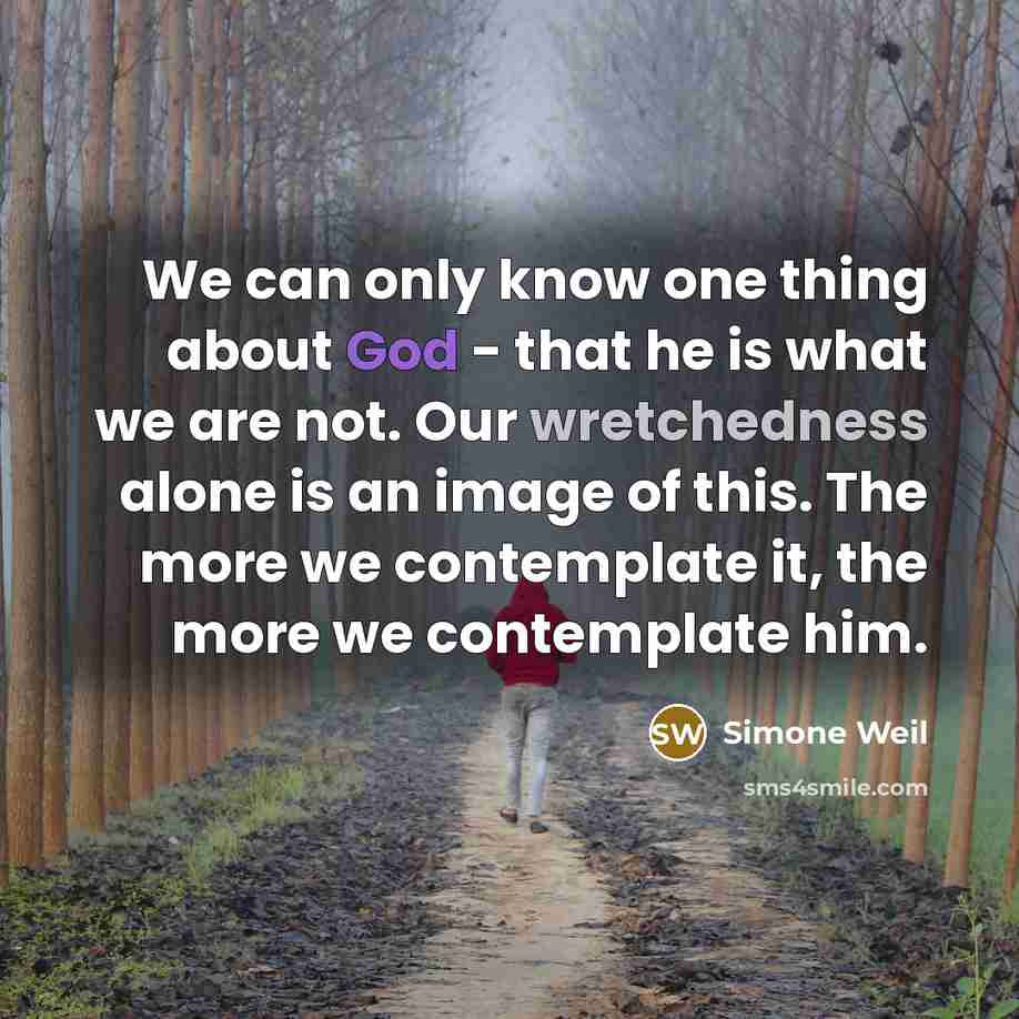 “We can only know one thing about God - that he is what we are not. Our wretchedness alone is an image of this. The more we contemplate it, the more we contemplate him.” quote by Simone Weil