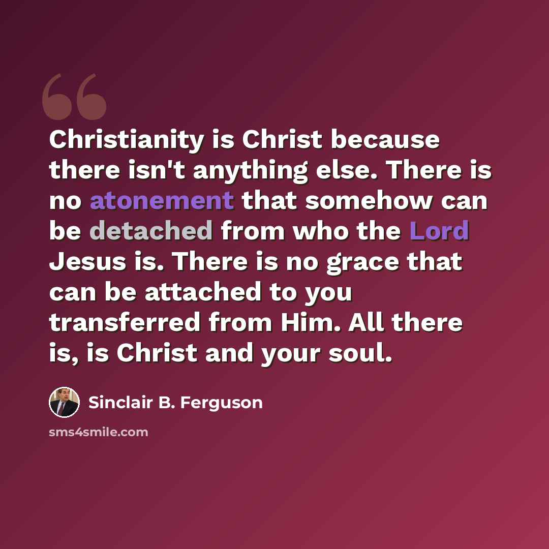 “Christianity is Christ because there isn't anything else. There is no atonement that somehow can be detached from who the Lord Jesus is. There is no grace that can be attached to you transferred from Him. All there is, is Christ and your soul.” quote by Sinclair B. Ferguson