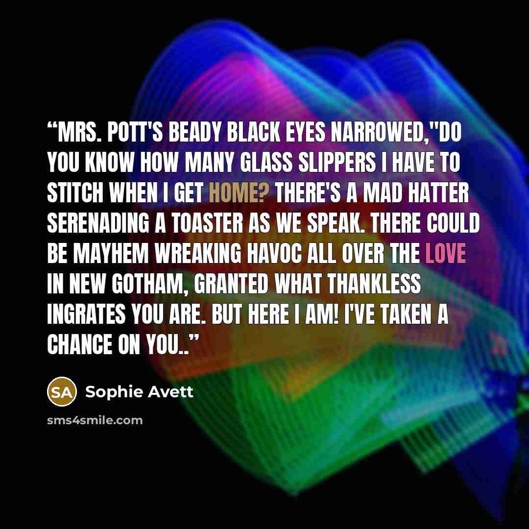 “Mrs. Pott's beady black eyes narrowed,"Do you know how many glass slippers I have to stitch when I get home? There's a Mad Hatter serenading a toaster as we speak. There could be mayhem wreaking havoc all over the love in New Gotham, granted what thankless ingrates you are. But here I am! I've…” quote by Sophie Avett