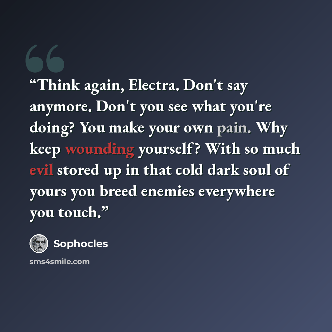 “Think again, Electra. Don't say anymore. Don't you see what you're doing? You make your own pain. Why keep wounding yourself? With so much evil stored up in that cold dark soul of yours you breed enemies everywhere you touch.” quote by Sophocles
