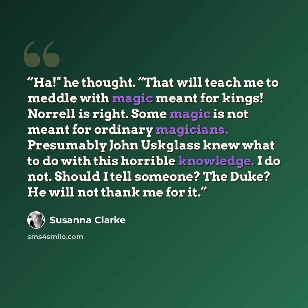 “Ha!" he thought. “That will teach me to meddle with magic meant for kings! Norrell is right. Some magic is not meant for ordinary magicians. Presumably John Uskglass knew what to do with this horrible knowledge. I do not. Should I tell someone? The Duke? He will not thank me for it.” quote by Susanna Clarke