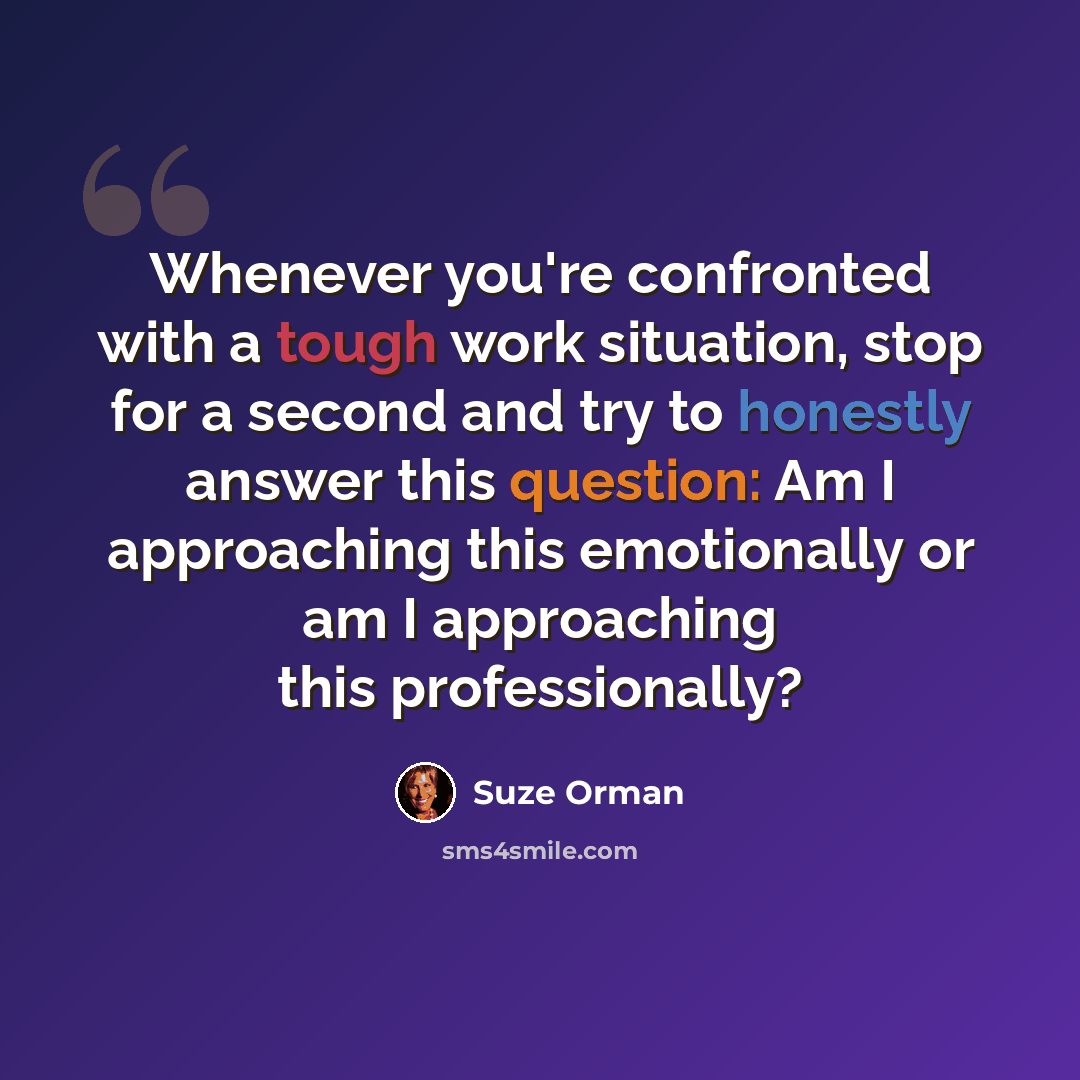 “Whenever you're confronted with a tough work situation, stop for a second and try to honestly answer this question: Am I approaching this emotionally or am I approaching this professionally?” quote by Suze Orman