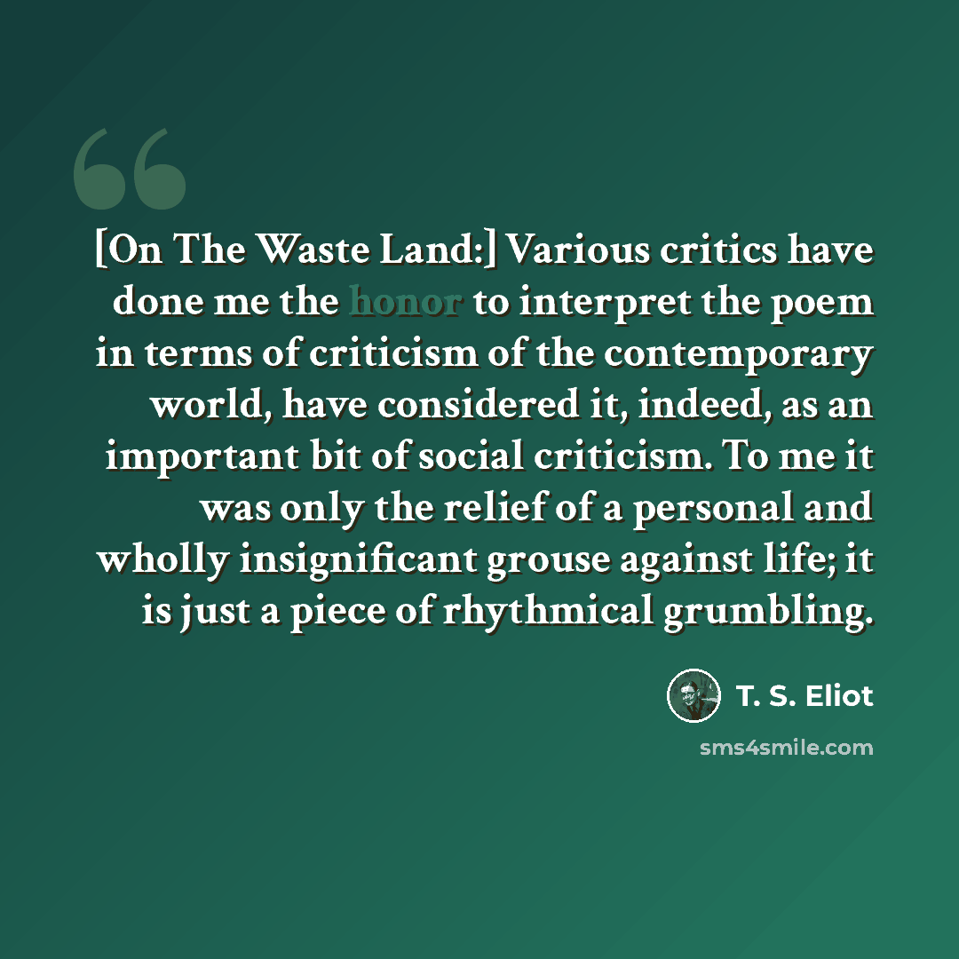 “[On The Waste Land:] Various critics have done me the honor to interpret the poem in terms of criticism of the contemporary world, have considered it, indeed, as an important bit of social criticism. To me it was only the relief of a personal and wholly insignificant grouse against life; it is…” quote by T. S. Eliot