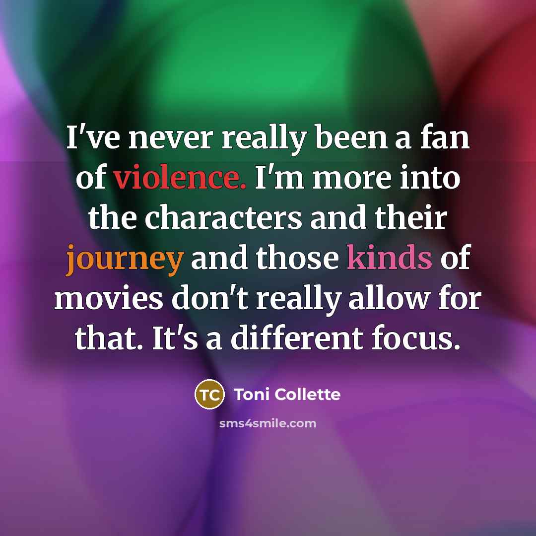 “I've never really been a fan of violence. I'm more into the characters and their journey and those kinds of movies don't really allow for that. It's a different focus.” quote by Toni Collette