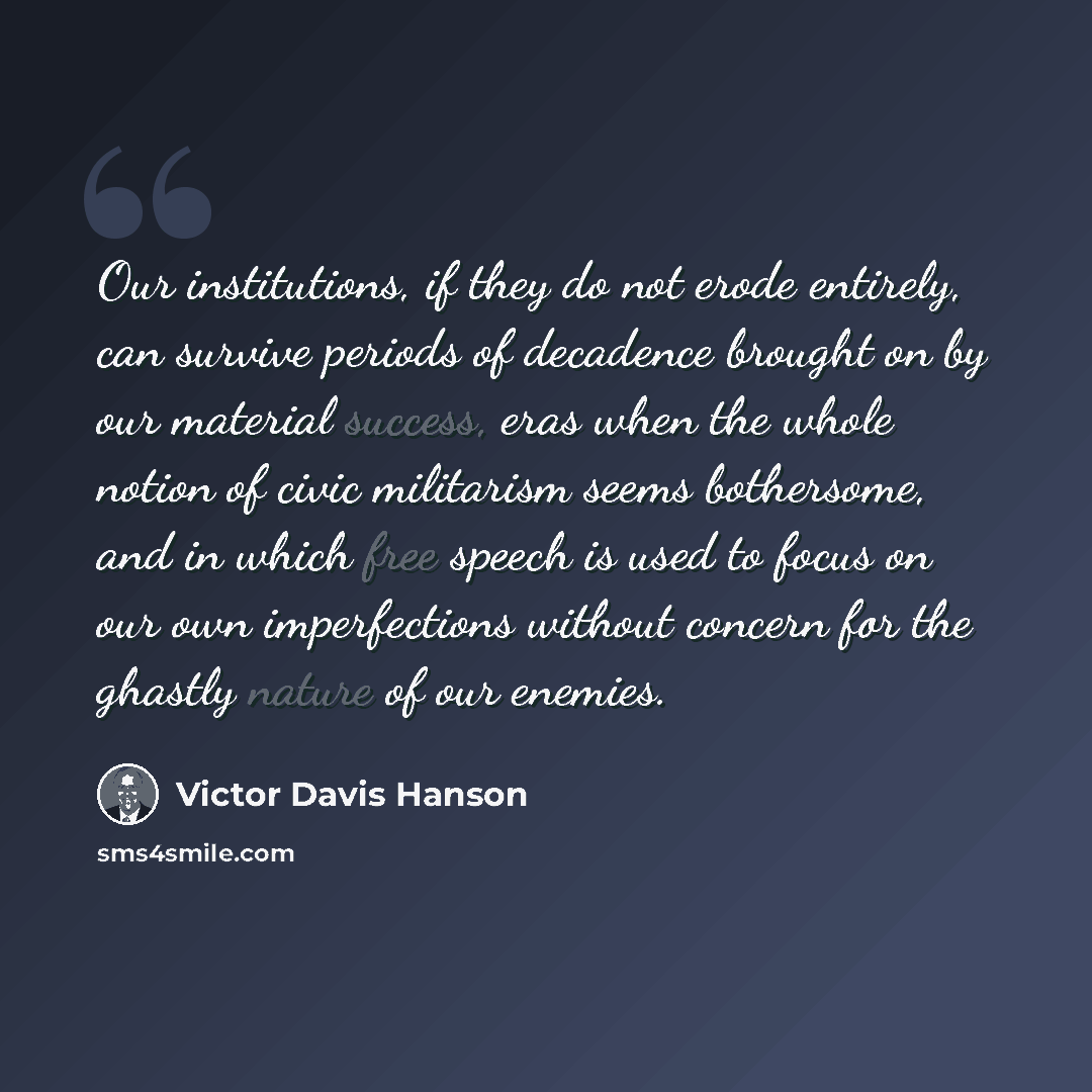 “Our institutions, if they do not erode entirely, can survive periods of decadence brought on by our material success, eras when the whole notion of civic militarism seems bothersome, and in which free speech is used to focus on our own imperfections without concern for the ghastly nature of our…” quote by Victor Davis Hanson