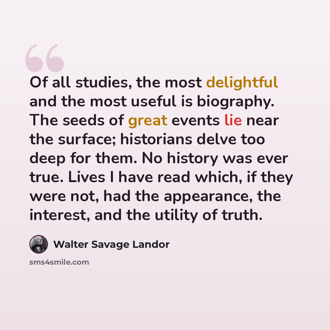 “Of all studies, the most delightful and the most useful is biography. The seeds of great events lie near the surface; historians delve too deep for them. No history was ever true. Lives I have read which, if they were not, had the appearance, the interest, and the utility of truth.” quote by Walter Savage Landor