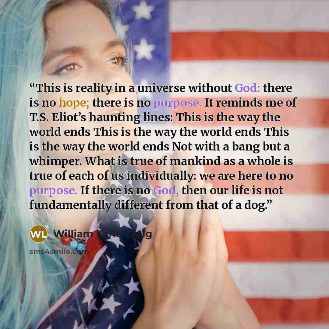 “This is reality in a universe without God: there is no hope; there is no purpose. It reminds me of T.S. Eliot’s haunting lines: This is the way the world ends This is the way the world ends This is the way the world ends Not with a bang but a whimper. What is true of mankind as a whole is true of…” quote by William Lane Craig