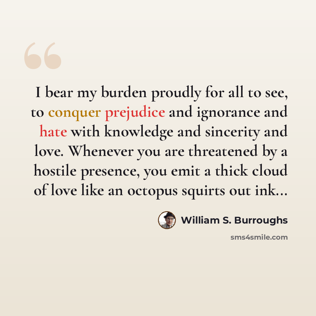 “I bear my burden proudly for all to see, to conquer prejudice and ignorance and hate with knowledge and sincerity and love. Whenever you are threatened by a hostile presence, you emit a thick cloud of love like an octopus squirts out ink...” quote by William S. Burroughs