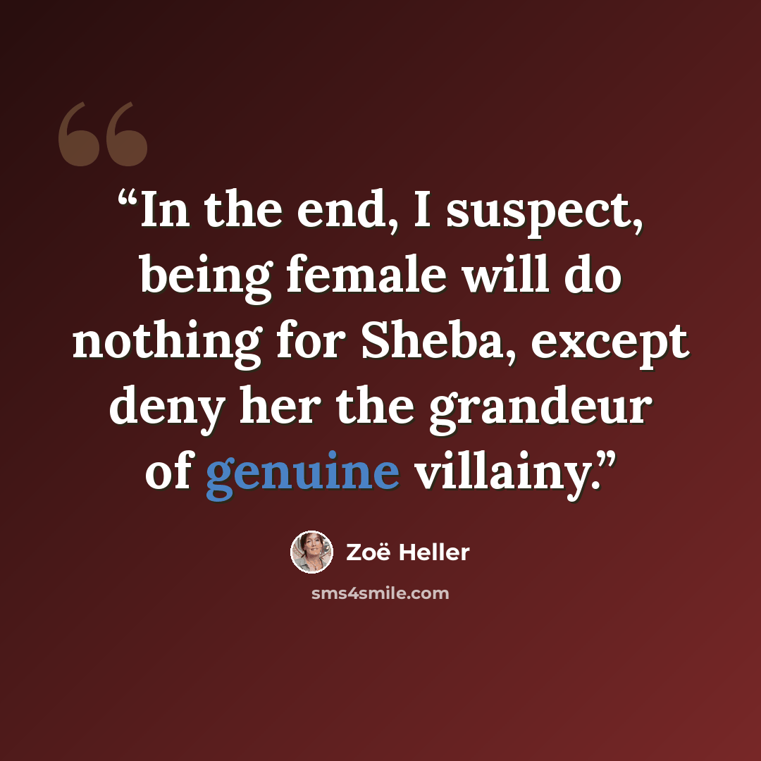 “In the end, I suspect, being female will do nothing for Sheba, except deny her the grandeur of genuine villainy.” quote by Zoë Heller