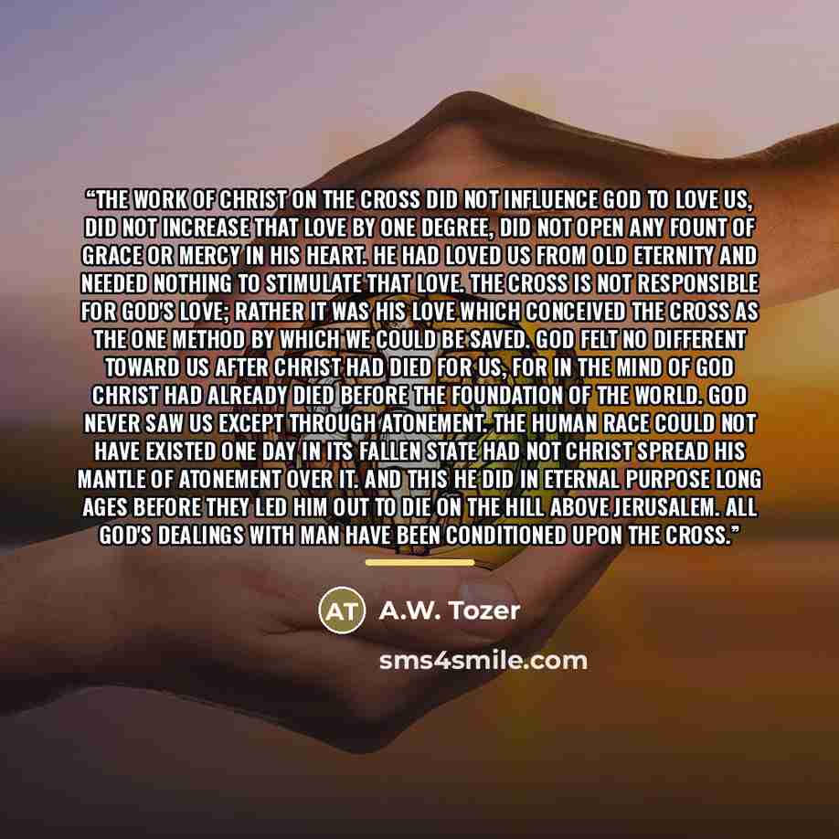 “The work of Christ on the cross did not influence God to love us, did not increase that love by one degree, did not open any fount of grace or mercy in His heart. He had loved us from old eternity and needed nothing to stimulate that love. The cross is not responsible for God's love; rather it was…” quote by A.W. Tozer