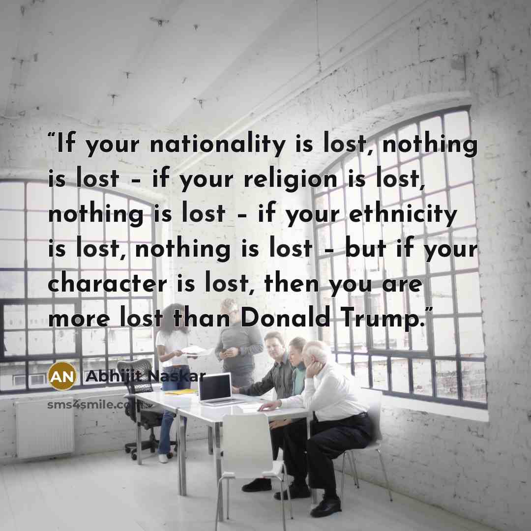 “If your nationality is lost, nothing is lost – if your religion is lost, nothing is lost – if your ethnicity is lost, nothing is lost – but if your character is lost, then you are more lost than Donald Trump.” quote by Abhijit Naskar