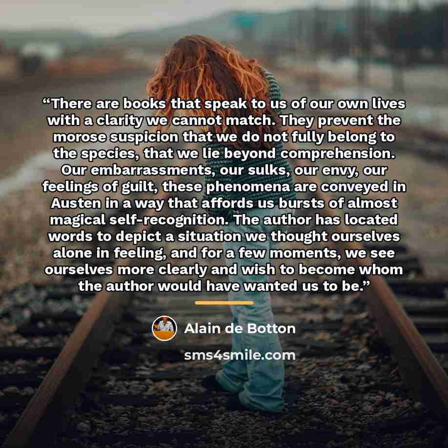 “There are books that speak to us of our own lives with a clarity we cannot match. They prevent the morose suspicion that we do not fully belong to the species, that we lie beyond comprehension. Our embarrassments, our sulks, our envy, our feelings of guilt, these phenomena are conveyed in Austen…” quote by Alain de Botton