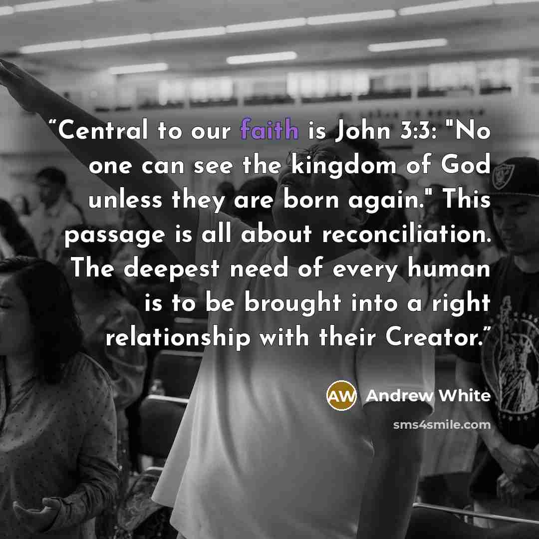 “Central to our faith is John 3:3: "No one can see the kingdom of God unless they are born again." This passage is all about reconciliation. The deepest need of every human is to be brought into a right relationship with their Creator.” quote by Andrew White