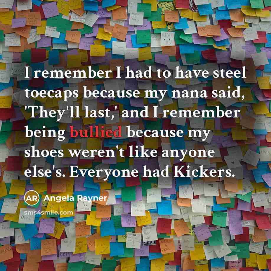 “I remember I had to have steel toecaps because my nana said, 'They'll last,' and I remember being bullied because my shoes weren't like anyone else's. Everyone had Kickers.” quote by Angela Rayner