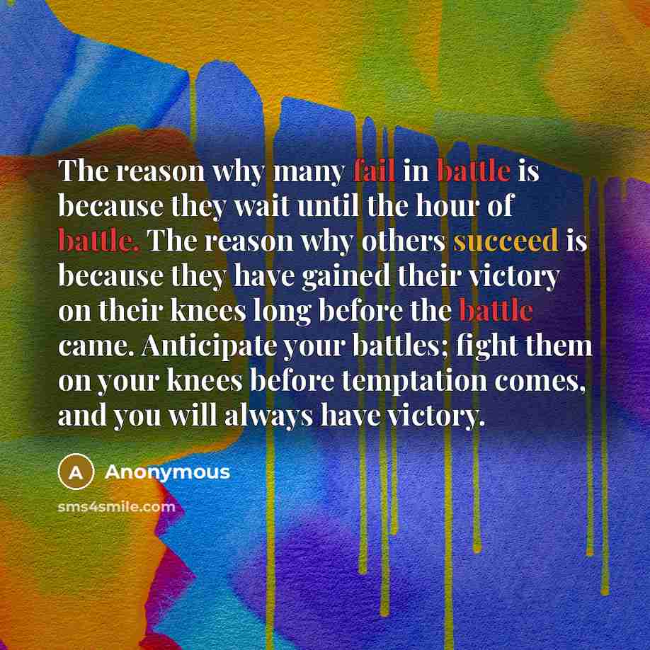 “The reason why many fail in battle is because they wait until the hour of battle. The reason why others succeed is because they have gained their victory on their knees long before the battle came. Anticipate your battles; fight them on your knees before temptation comes, and you will always have…” quote by Anonymous