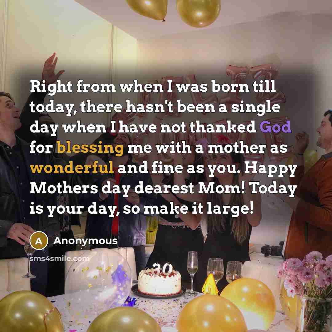 “Right from when I was born till today, there hasn't been a single day when I have not thanked God for blessing me with a mother as wonderful and fine as you. Happy Mothers day dearest Mom! Today is your day, so make it large!” quote by Anonymous