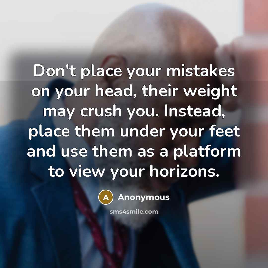 “Don't place your mistakes on your head, their weight may crush you. Instead, place them under your feet and use them as a platform to view your horizons.” quote by Anonymous