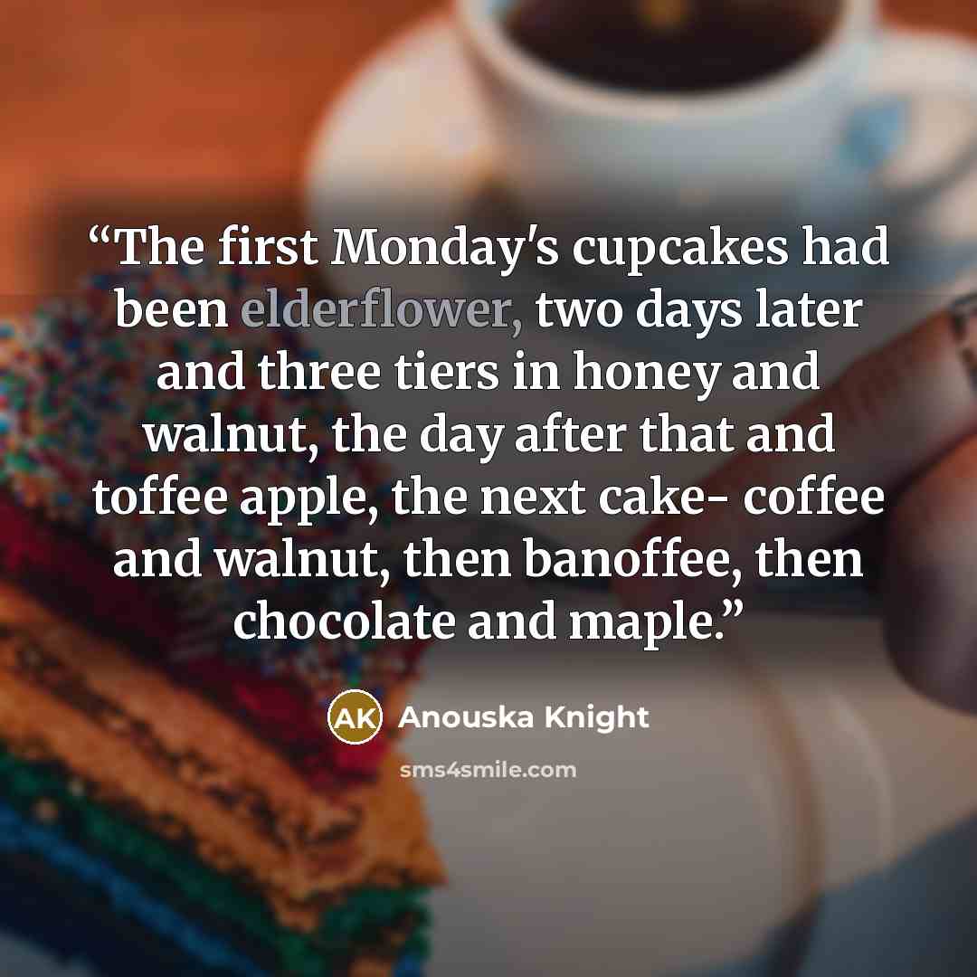 “The first Monday's cupcakes had been elderflower, two days later and three tiers in honey and walnut, the day after that and toffee apple, the next cake- coffee and walnut, then banoffee, then chocolate and maple.” quote by Anouska Knight