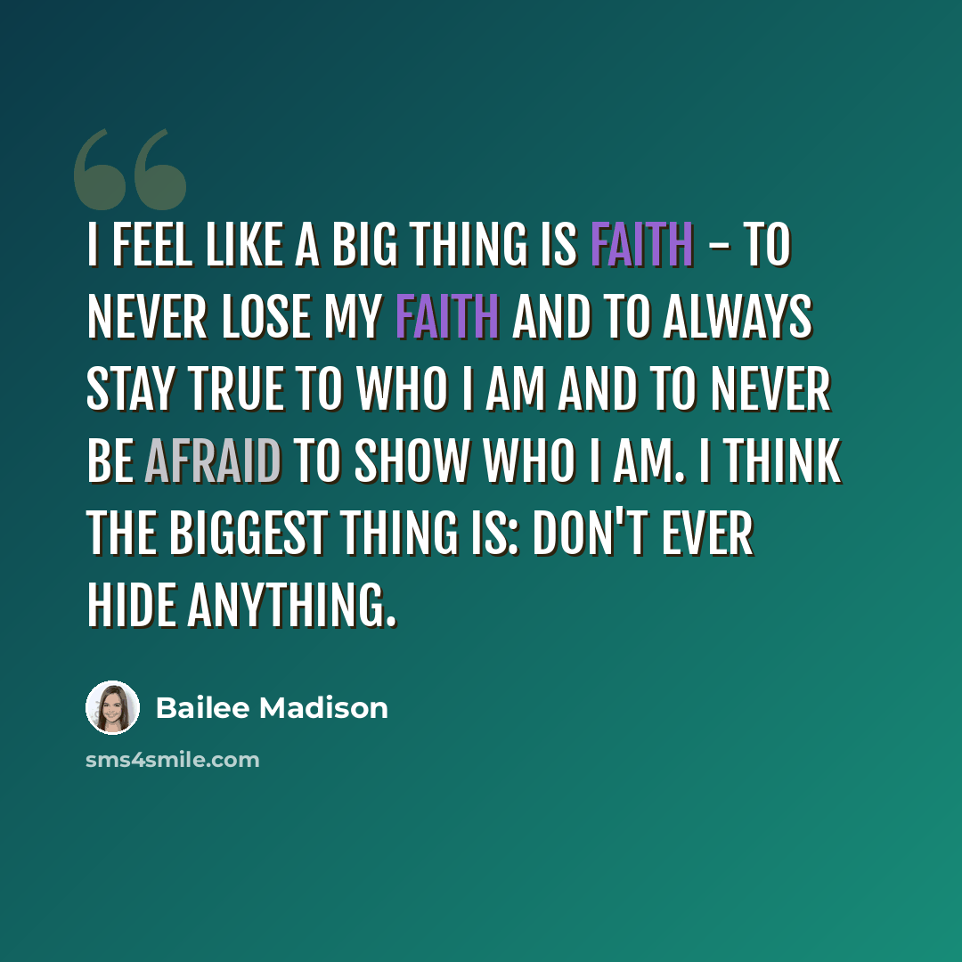 “I feel like a big thing is faith - to never lose my faith and to always stay true to who I am and to never be afraid to show who I am. I think the biggest thing is: Don't ever hide anything.” quote by Bailee Madison