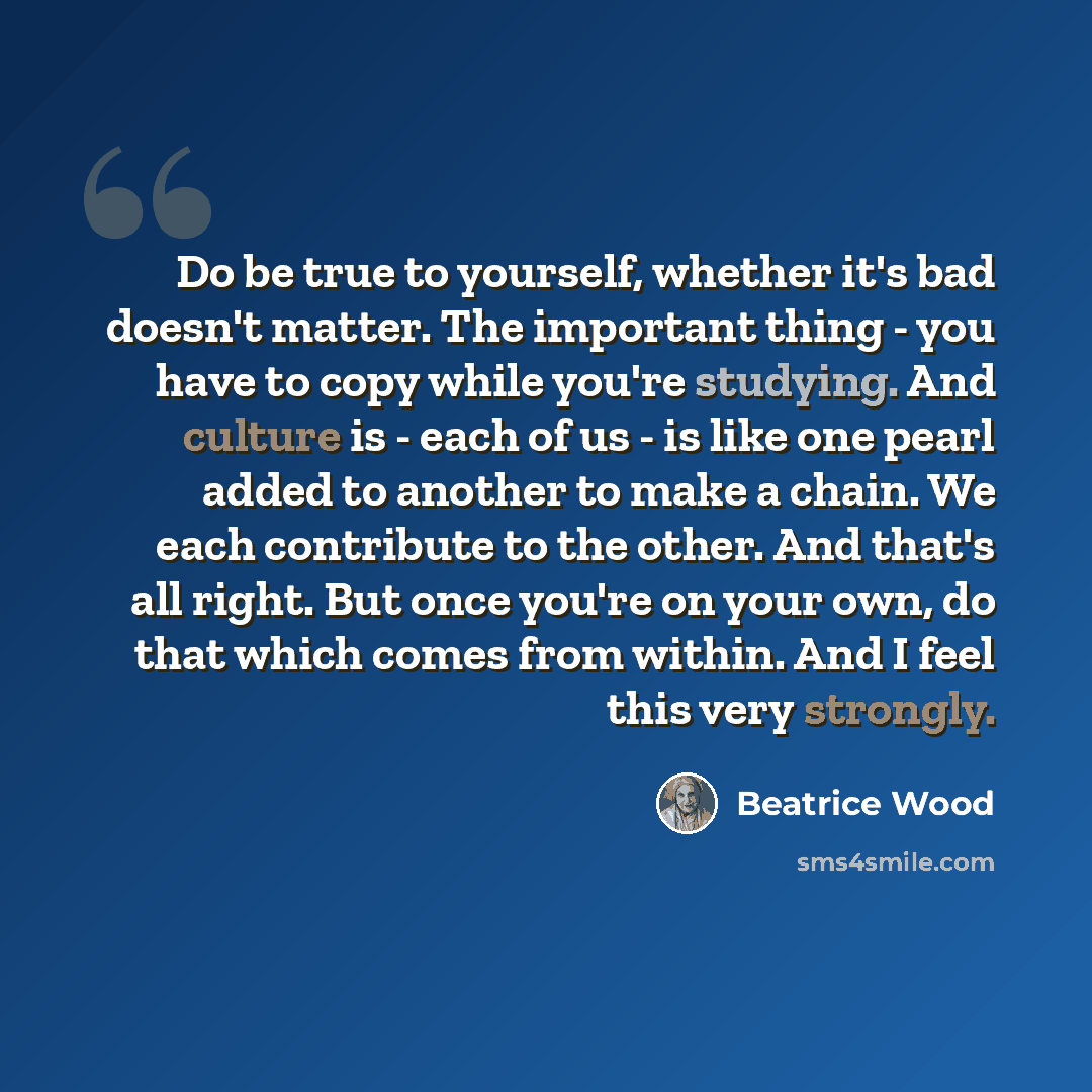 “Do be true to yourself, whether it's bad doesn't matter. The important thing - you have to copy while you're studying. And culture is - each of us - is like one pearl added to another to make a chain. We each contribute to the other. And that's all right. But once you're on your own, do that which…” quote by Beatrice Wood