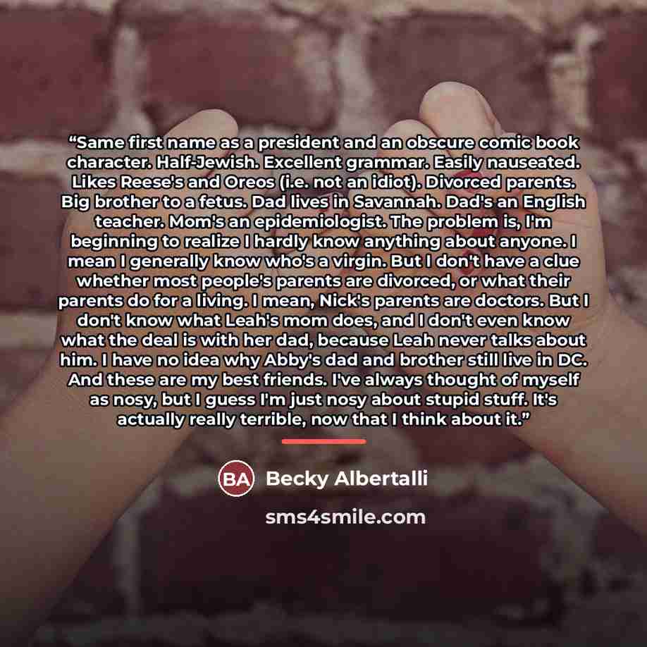 “Same first name as a president and an obscure comic book character. Half-Jewish. Excellent grammar. Easily nauseated. Likes Reese's and Oreos (i.e. not an idiot). Divorced parents. Big brother to a fetus. Dad lives in Savannah. Dad's an English teacher. Mom's an epidemiologist. The problem is, I'm…” quote by Becky Albertalli