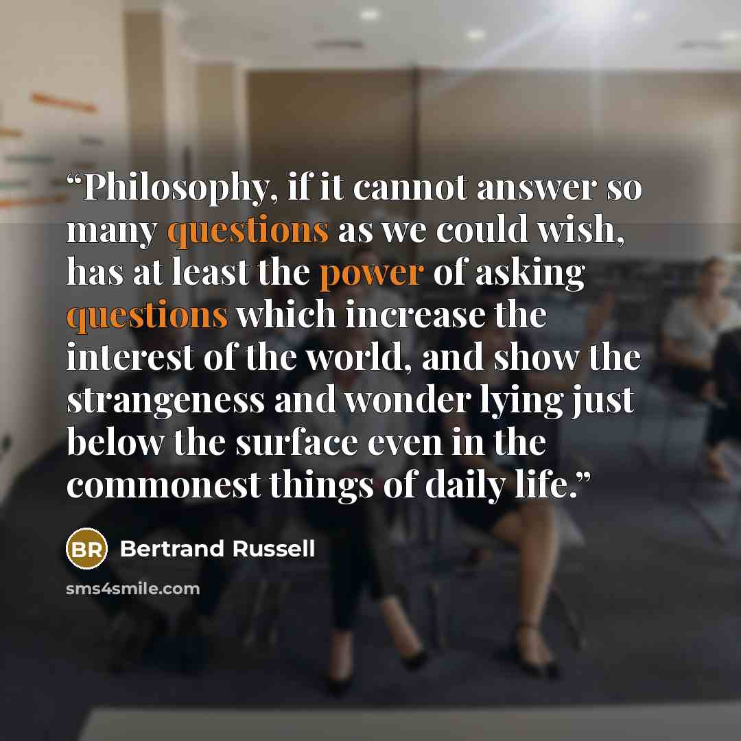 “Philosophy, if it cannot answer so many questions as we could wish, has at least the power of asking questions which increase the interest of the world, and show the strangeness and wonder lying just below the surface even in the commonest things of daily life.” quote by Bertrand Russell