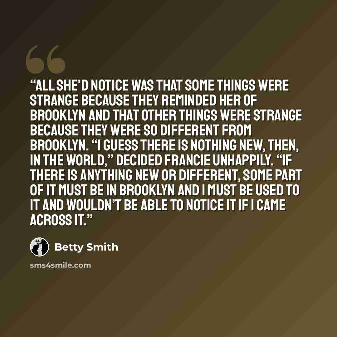 “All she’d notice was that some things were strange because they reminded her of Brooklyn and that other things were strange because they were so different from Brooklyn. “I guess there is nothing new, then, in the world,” decided Francie unhappily. “If there is anything new or different, some part…” quote by Betty Smith